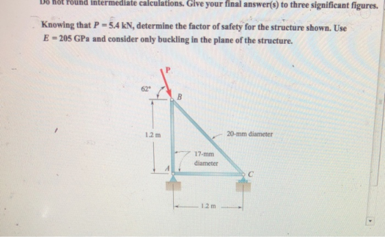 D6 hôt Föund intermediate calculations. Give your final answer(s) to three significant figures. Knowing that P-5.4 kN, determine the factor of safety for the structure shown. Use E -205 GPa and consider only buckling in the plane of the structure. 62° 1.2 m 20-mm diameter diameter 12 m