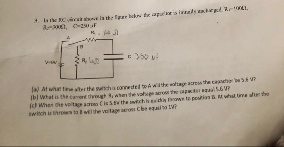 3. In the RC circuit shown in the figure below the capacitor is initially uncharged R-100? R2 3002, C-250 uF (a) At what time after the switch is connected to A will the voltage across the capacitor be 5.6 V? (b) What is the current through Ri when the voltage across the capacitor equal 5.6 V? (c) When the voltage across C is 5.6V the switch is quickly thrown to position B. At what time after the switch is thrown to B will the voltage across C be equal to 1v?