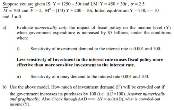 Suppose you are given IS: Y = 1250-50r and LM: Y = 450 + 30r , α = 2.5 M = 700 and P-2, Md (1/3) Y + 200-10r, Initial equilibrium Y 750, r-10 and 1=0 a) Evaluate numerically only the impact of fiscal policy on the income level (Y) when government expenditure is increased by $5 billions, under the conditions when: i Seitivity of investment demand to the interest rate is 0.001 and 100 Less sensitivity of Investment to the interest rate causes fiscal policy more effective than more sensitive investment to the interest rate. ii Sensitivity of money demand to the interest rate 0.001 and 100. b) Use the above model. How much of investment demand (T) will be crowded out if the government increases its purchases by 100 (i.e. AG-100). Answer numerically and graphically. Also Check through ΔAD-> ΔΥ-α(AAD), what is crowded-out income (Y)