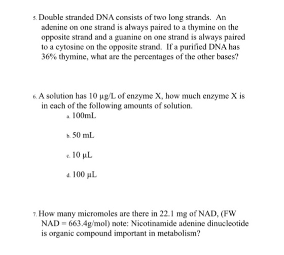 5. Double stranded DNA consists of two long strands. An adenine on one strand is always paired to a thymine on the opposite strand and a guanine on one strand is always paired to a cytosine on the opposite strand. If a purified DNA has 36% thymine, what are the percentages of the other bases? 6. A solution has 10 ug/L of enzyme X, how much enzyme X is in each of the following amounts of solution. a. 100mL b, 50 mL 10 HL d. 100 uL 7. How many micromoles are there in 22.1 mg of NAD, (FW NAD 663.4g/mol) note: Nicotinamide adenine dinucleotide is organic compound important in metabolism?
