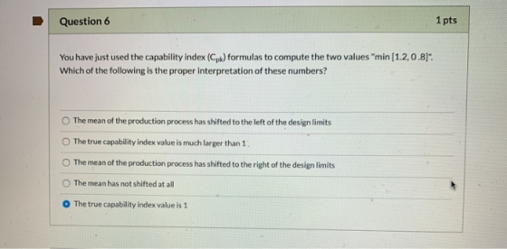 Question 6 1 pts You have just used the capability index (Cpk) formulas to compute the two values min (1.2, 0.8). Which of