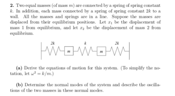 2. Two equal masses (of mass m) are connected by a spring of spring constant k. In addition, each mass connected by a spring of spring constant 2k to a wall. All the masses and springs are in a line. Suppose the masses are displaced from their equilibrium positions. Let xi be the displacement of mass 1 from equilibrium, and let r2 be the displacement of mass 2 from equilibrium. 2k 2k im (a) Derive the equations of motion for this system. (To simplify the no- tation, let w2k/m.) (b) Determine the normal modes of the system and describe the oscilla- tions of the two masses in these normal modes.