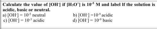 Calculate the value of (OH) if [H30*] is 10-9 M and label If the solution is acidic, basic or neutral. a) [OH-] = 10- neutral
