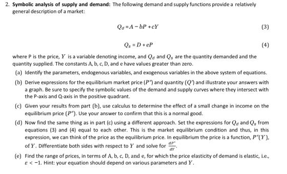 2. Symbolic analysis of supply and demand: The following demand and supply functions provide a relatively general description of a market: where P is the price, Y is a variable denoting income, and Qd and Qs are the quantity demanded and the quantity supplied. The constants A, b, c, D, and e have values greater than zero. (a) Identify the parameters, endogenous variables, and exogenous variables in the above system of equations. (b) Derive expressions for the equilibrium market price (P1 and quantity (Q and illustrate your answers with a graph. Be sure to specify the symbolic values of the demand and supply curves where they intersect with the P-axis and Q-axis in the positive quadrant. equilibrium price (P). Use your answer to confirm that this is a normal good. equations (3) and (4) equal to each other. This is the market equilibrium condition and thus, in this (c) Given your results from part (b), use calculus to determine the effect of a small change in income on the (d) Now find the same thing as in part (c) using a different approach. Set the expressions for Qd and Qs from expression, we can think of the price as the equilibrium price. In equilibrium the price is a function, P (Y), of Y. Differentiate both sides with respect to Y and solve for (e) Find the range of prices, in terms of A, b, c, D, and e, for which the price elasticity of demand is elastic, i.e. ε <-1. Hint: your equation should depend on various parameters and Y