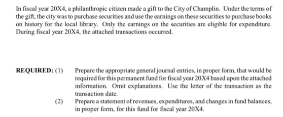 In fiscal year 20X4, a philanthropic citizen made a gift to the City of Champlin. Under the terms of the gift, the city was to purchase securities and use the earnings on these securities to purchase books on history for the local library. Only the earnings on the securities are eligible for expenditure. During fiscal year 20X4, the attached transactions occurred. REQUIRED: Prepare the appropriate general journal entries, in proper form, that would be required for this permanent fund for fiscal year 20X4 based upon the attached information. Omit explanations. Use the letter of the transaction as the transaction date. Prepare a statement ofrevenues, expenditures, and changes in fund balances, in proper form, for this fund for fiscal year 20X4. (2)