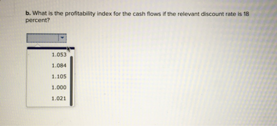 b. What is the profitability index for the cash flows if the relevant discount rate is 18 percent? 1.053 1.084 1.105 1.000 1.