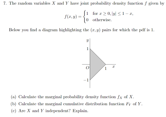 7. The random variables X and Y have joint probability density function f given by 1 for x > 0, |y| 0 otherwise. 1-x, Below you find a diagram highlighting the (r, y) pairs for which the pdf is 1 (a) Calculate the marginal probability density function fx of X (b) Calculate the marginal cumulative distribution function Fy of Y (c) Are X and Y independent? Explain.