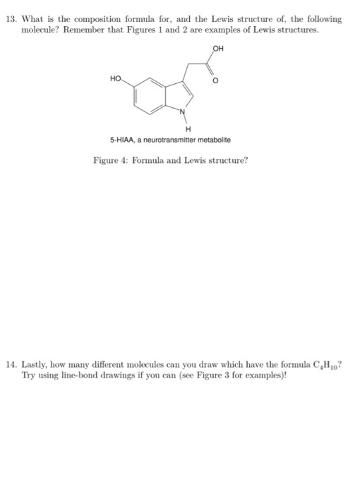 13. What is the composition formula for, and the Lewis structure of, the following molecule? Remember that Figures 1 and 2 are examples of Lewis structures OH HO 5-HIAA, a neurotransmitter metabolite Figure 4: Formula and Lewis structure? 14. Lastly, how many different molecules can you draw which have the formula CH10? Try using line-bond drawings if you can (see Figure 3 for examples)!