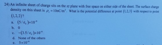 24) An infinite sheet of charge sits on the xz plane with free space on either side of the sheet. The surface charge to point density on this sheet is p, - 10nC/m2. What is the potential 1,2,2)? a. (5/e, )x10-9 b. 0 c.-(3.5 /e,)-10-9 d. None of the others e. 5x109 difference at point (1.2.3) with respect