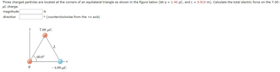 Three charged particles are located at the corners of an equilateral triangle as shown in the figure below (let q 1.40 uC, and L HC charge. magnitude direction 0.910 m). Calculate the total electric force on the 7.00 。(counterclockwise from the +x axis) 7.00 μC 60.0 -4.00 μC