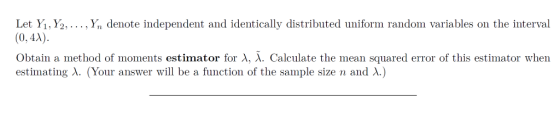 Let Yi, Y2,.... Yn denote independent and identically distributed uniform random variables on the interval (0,4A) obtain a method of moments estimator for λ, λ. Calculate the mean squared error of this estimator when estimating λ. (Your answer will be a function of the sample size n and λ