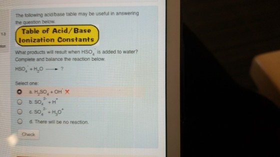 The tollowing acid/base table may be useful in answering the question below Table of Acid/ Base 1.0 lonization Constants tion What products will result when HSO4 is added to water? Compiete and balance the reaction below HS04 + H2O--+ Select one 2- O d. There will be no reaction. Check