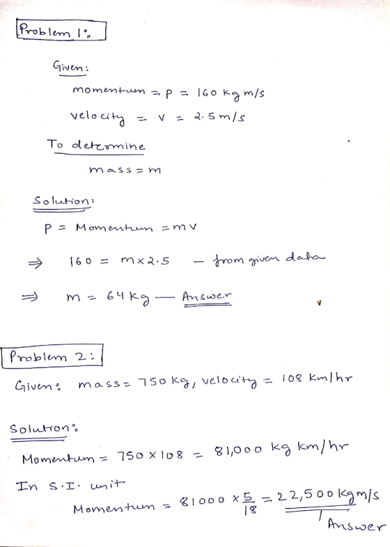 Problem Given mometum - P - 1GO k m/s To oletcmine mass = m Soluthon X3-5- trom ven data roblm 2: Solutton Momentum= 750x108-81,0 oo kg km/hr 31000恆 ,22,5 oo la m/s Momen turn .. 18 Aisoer