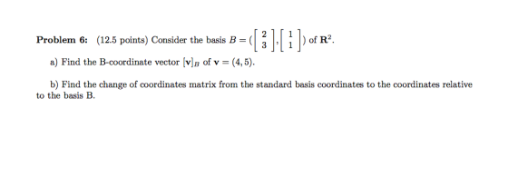2 Problem 6: (12.5 points) Consider the basis B-( | , I) of R2. a) Find the B-coordinate vector [vB of v - (4,5) b) Find the change of coordinates matrix from the standard basis coordinates to the coordinates relative to the basis B
