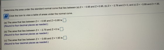 Determine the area under the standard normal curve that lies between (a)Z = -0.95 and Z=0.95, (b) Z = -2.79 and 2-0, and (c)