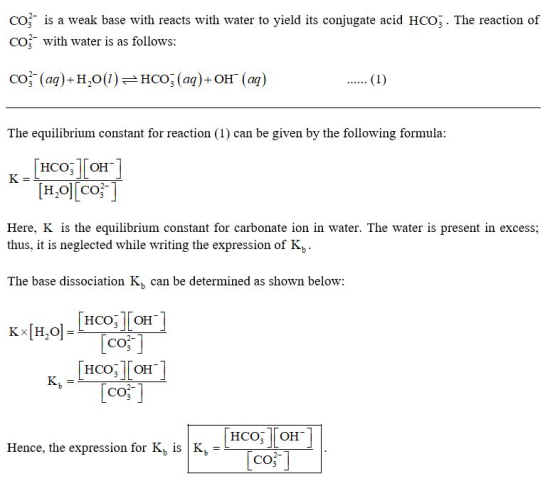 C03- is a weak base with reacts with water to yield its conjugate acid HCO, The reaction of CO with water is as follows: co (a)+H,)HCO (aq)+ OH (aq) The equilibrium constant for reaction (1) can be given by the following formula HCO7 OH [H20] [cof] Here, K is the equilibrium constant for carbonate ion in water. The water is present in excess; thus, it is neglected while writing the expression of K, The base dissociation Kh can be determined as shown below: HCO | | OH CO НСО, | | он CO [co] Hence, the expression for KbIS |Kb CO3