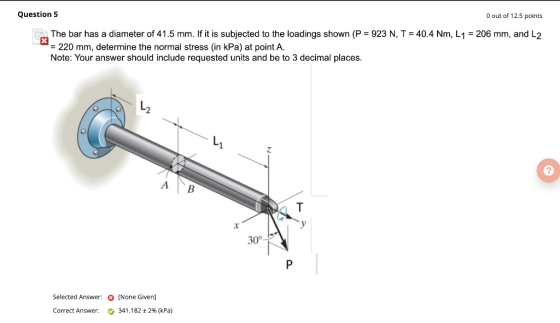 Question 5 O out of 12.5 points X The bar has a diameter of 41.5 mm. If it is subjected to the loadings shown (P = 923 N, T =