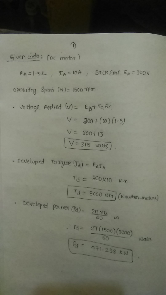 Given dato: (oc motor) CDC openaling Sped (N) 1500 Tm Voltage Afdied (v) = EA+4 Ra V= 300 + (to) (-5) V = 300+15 V: 315 vots Developed Tor que (a) EAT,A Id 3000 men-meters) 60 o は 2TT (1500)(3000) R3 471-238 kW