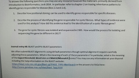 To answer the fallowing questionsyou may use any resaurce however he material is prima derived from Introduction to Bioinformatics, Lesk 2014. In partioular refer tochapter 2 on tracing inheritancepattemsto identify genes responsible for disease (Box 2.3 and 2.4) 1. Desaibe how positional doning can be used to identfygenesresponsible forspecificdiseases. 2. Describe the pracess of identifying the gene responsible for rysticfibrosis. What types of evidence were used for this analysis? How did this evidence leadto the identitication of a cystic fibrosis gene? 3. The gene for cystic fibrosis was isolated and sequenced in1989. Howwould the process for isolating and sequencing this gene be different in 2017? Journal entry t8: BLAST and pSI-BLAST parameters we often submit BASTalignments using defaultparameters though optimal alignment requires carefully adjustingthese parameters. What s the meaning of each of these parameters?In partioular, what is the meaning of the Expectthreshold, word site and Match/Mismatch kores? You may use any information at your disposal incuding the helpinfarmatian on the BLAST website AGE TPE BastSearch arthe answersto FAQs here http:llwww.genekee.msu sulblast/blast fags hind