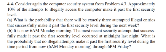 4.4. Consider again the computer security system from Problem 4.3. Approximately 10% of the attempts to illegally access the computer make it past the first security level. (a) What is the probability that there will be exactly three attempted illegal entries that successfully make it past the first security level during the next week? (b) It is now 6AM Monday morning. The most recent security attempt that success- fully made it past the first security level occurred at midnight last night. What is the probability that no illegal attempts make it past the first security level during the time period from now (6AM Monday morning) through 6PM Friday?