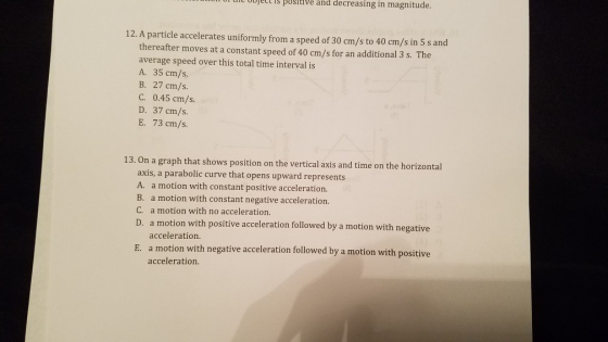 s posltve and decreasing in magnitude. 12. A particle accelerates uniformly from a speed of 30 cm/s to 40 cm/s in 5 s and thereafter moves at a constant speed of 40 cm/s for an additional 3 s. The average speed over this total time interval is A. 35 cm/s. B. 27 cm/s. C. 0.45 cm/s. D. 37 cm/s. E. 73 cm/s. On a graph that shows position on the vertical axis and time on the horizontal axis, a parabolic curve that opens upward represents A. a motion with constant positive acceleration. B. a motion with constant negative acceleration. C. a motion with no acceleration. D. a m 13. otion with positive acceleration followed by a motion with negative acceleration E. a motion with negative acceleration followed by a motion with positive acceleration.