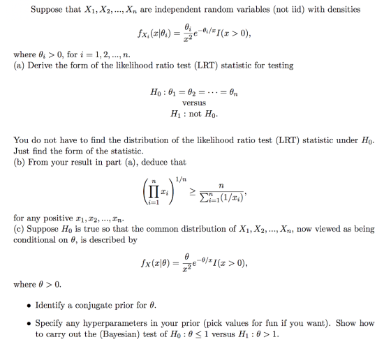 Suppose that X1, X2, ..., Xn are independent random variables (not iid) with densities ÍXi(z10,) -.2 e _ θ:/z1(z > 0), where θί 〉 0, for i = 1, 2, , n. (a) Derive the form of the likelihood ratio test (LRT) statistic for testing versuS H1: not Ho. You do not have to find the distribution of the likelihood ratio test (LRT) statistic under Ho- Just find the form of the statistic. (b) From your result in part (a), deduce that TL for any positive T1,T2, ..., Tn (c) Suppose Ho is true so that the common distribution of X1, X2, ..., Xn, now viewed as being conditional on θ, is described by where θ > 0. Identify a conjugate prior for θ. » Specify any hyperparameters in your prior (pick values for fun if you want). Show how to carry out the (Bayesian) test of H0 : θ-1 versus H1 : θ 1.