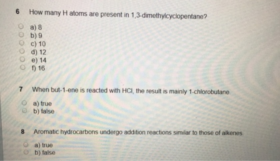 6 How many H atoms are present in 1,3-dimethylcyclopentane? a) 8 O b) 9 O c) 10 O d) 12 O e) 14 O f) 16 7 When but-1-ene is reacted with HCI, the result is mainly 1-chlorobutane. O a) true O b) false 8 Aromatic hydrocarbons undergo addition reactions similar to those of alkenes O a) true o b) false