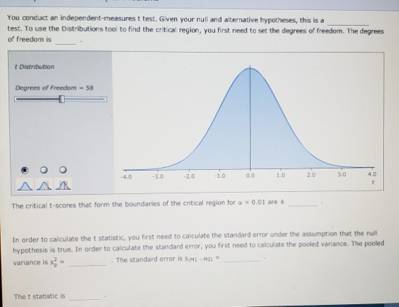 You conduct an independent-measures t test. Given your null and alternative hypotheses, this is a test. To use the Distributions tool to find the critical region, you first need to set the degrees of freedom. The degrees of freedom is t Distribution Degrees of Freedom -58 4.0 0.0 1.0 2.0 3.0 4.0 3.0 -2.0 1.0 The critical t-scores that form the boundaries of the critical region for α-0.01 are o calculate the t statistic, you first need to calculate the standard error under the assumption that the null sis is true. In order to calculate the standard error, you first need to calculate the pooled variance. The pooled In order t variance is s2- The standard error is S(M1-M2) The t statistic is