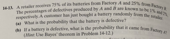 y A and 25% from Factor The percentages of defectives produced by A and B are kn respectively. A customer has just bought a battery randomly from (a) What is the probability that the battery is defective? (b) If a battery is defective, what is the probability that it came from Facte 14-13. A retailer receives 75% of its batteries from Factory A and 25% to be 1% and 2%, wn to be 1%a0VB (Hint: Use Bayes theorem in Problem 14-12.)