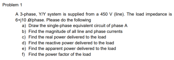 Problem 1 A 3-phase, Y/Y system is supplied from a 450 V (line). The load impedance is 6tj 10 Ω/phase. Please do the following a) Draw the single-phase equivalent circuit of phase A b) Find the magnitude of all line and phase currents c) Find the real power delivered to the load d) Find the reactive power delivered to the load e) Find the apparent power delivered to the load f) Find the power factor of the load