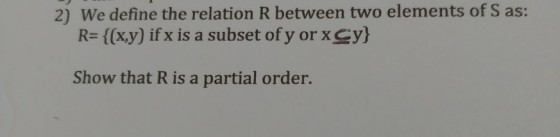 2) We define the relation R between two elements of S as: R= {(x,y) ifx is a subset of y or x-y) Show that R is a partial order.