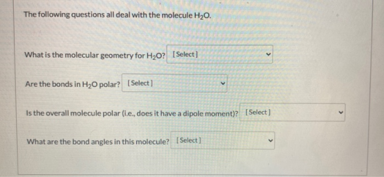 The following questions all deal with the molecule H20. What is the molecular geometry for H2O? (Select] Are the bonds in H2O