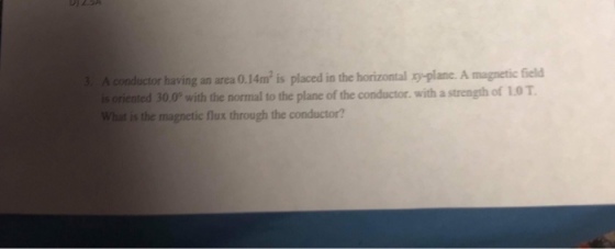 3. A conductor having an area 0.14m2 is placed in the horizontal -plane. A magnetic field is oriented 30.0P with the normal to the plane of the conductor. with a strength of 1.0 T What is the magnetic flux through the conductor?