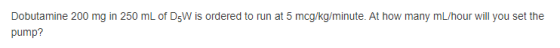 Dobutamine 200 mg in 250 mL of DsW is ordered to run at 5 mcg/kg/minute. At how many mL/hour will you set the