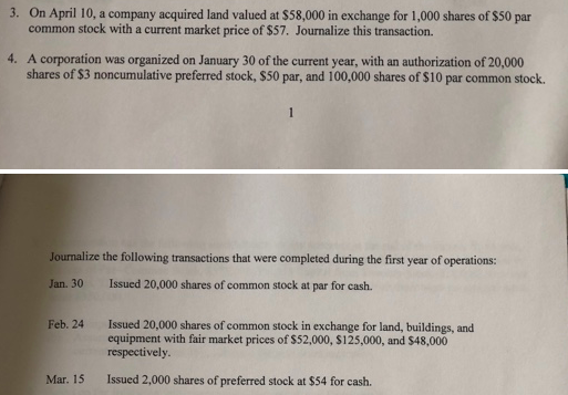 On April 10, a company acquired land valued at $58,000 in exchange for 1,000 shares of $50 par common stock with a current market price of $57. Journalize this transaction. 3. 4. A corporation was organized on January 30 of the current year, with an authorization of 20,000 shares of $3 noncumulative preferred stock, $50 par, and 100,000 shares of $10 par common stock. Jounalize the following transactions that were completed during the first year of operations: Jan. 30 Issued 20,000 shares of common stock at par for cash. Feb. 24 Issued 20,000 shares of common stock in exchange for land, buildings, and equipment with fair market prices of $52,000, $125,000, and $48,000 respectively Mar. 15 Issued 2,000 shares of preferred stock at $54 for cash.