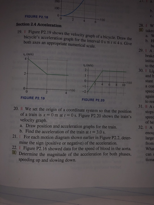 100 FIGURE P2.18 02 Section 2.4 Acceleration t (s) 28, W 80 takec a. W Figure P2.19 shows the velocity graph of a bicycle. Draw the bicycles acceleration graph for the interval 0s s1s4 s. Give both axes an appropriate numerical scale. 19. I b. H be 29.I A brake initia to the V (m/s) v, (m/s) 30. I Lig and b stant a con speec again 10 0 0 t (s)2 FIGURE P2.19 FIGURE P2.20 to rea 31. Il A 20. Il We set the origin of a coordinate system so that the positionstops of a train is x= 0 m at t =0 s. Figure P2.20 shows the trains velocity graph a. b. Find the acceleration of the train at t = 3.0 s. speed of he he Dray position and ac frain 32.I A enou 21. I For each motion diagram shown earlier in Figure P2.2, deter-large from mine the sign (positive or negative) of the acceleration 2 Fire P2.16 showed data for the speed of blood in the aorta. What tiona cans 80 Determine the magnitude of the acceleration for both phases, speeding up and slowing down