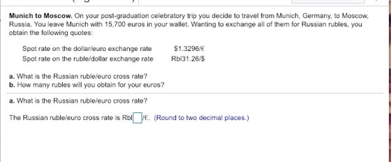 Munich to Moscow. On your post-graduation celebratory trip you decide to travel from Munich, Germany, to Moscow, Russia. You leave Munich with 15,700 euros in your wallet. Wanting to exchange all of them for Russian rubles, you obtain the following quotes: spot rate on the dollar/euro exchange rate Spot rate on the ruble/dollar exchange rate $1.3296/ Rbl31.26/$ a. What is the Russian ruble/euro cross rate? b. How many rubles will you obtain for your euros? a. What is the Russian ruble/euro cross rate? The Russian ruble/euro cross rate is Rbl /. (Round to two decimal places.)