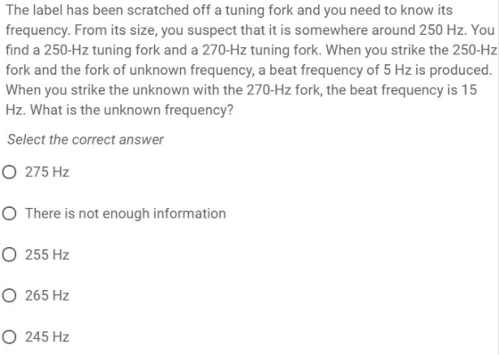 The label has been scratched off a tuning fork and you need to know its frequency. From its size, you suspect that it is somewhere around 250 Hz. You find a 250-Hz tuning fork and a 270-Hz tuning fork. When you strike the 250-Hz fork and the fork of unknown frequency, a beat frequency of 5 Hz is produced. When you strike the unknown with the 270-Hz fork, the beat frequency is 15 Hz. What is the unknown frequency? Select the correct answer O 275 Hz O There is not enough information O 255 Hz O 265 Hz O 245 Hz