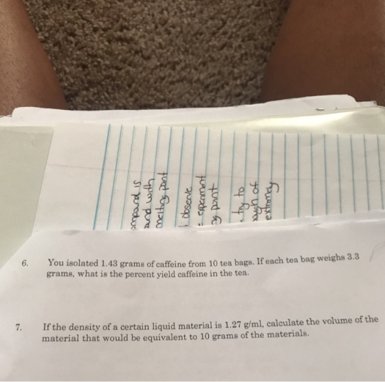 6. You isolated 1.43 grams of caffeine from 10 tea bags. If each tea bag weighs grams, what is the percent yield caffeine in the tea. If the density of a certain liquid material is 1.27 g/ml, calculate the volume of the material that would be equivalent to 10 grams of the materials. 7.