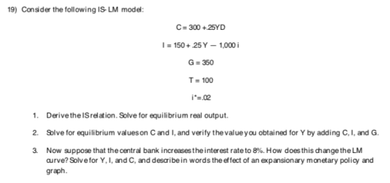 19) Consider the following IS LM model: C= 300 + 25YD I = 150 + 25 Y - 1,000 i G = 350 T= 100 i*=.02 1. Derive the Irelation.