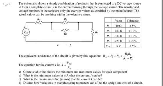 The schematic shows a simple combination of resistors that is connected to a DC voltage source to form a complete circuit. I is the current flowing through the voltage source. The resistor and voltage numbers in the table are only the average values as specified by the manufacturer. The actual values can be anything within the tolerance range. Ri R2 Value Tolerance ± 5% R21 150Ω | ±10% R31 330 Ω | ±1090 R41 220 Ω | ±20% ± 5% 10Ω DC R4 R3 R,R R, +R The equivalent resistance of the circuit is given by this equation: R,.-R + R4 + 3- The equation for the current lis: I-D ry a) Create a table that shows the minimum and maximum values for each component b) What is the minimum value (in mA) that the current I can be? c) What is the maximum value (in mA) that the current I can be? d) Discuss how variations in manufacturing tolerances can affect the design and cost of a circuit.