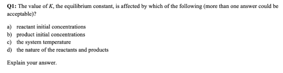 Q1: The value of K, the equilibrium constant, is affected by which of the following (more than one answer could be acceptable)? reactant initial concentrations a) b) c) d) product initial concentrations the system temperature the nature of the reactants and products Explain your answer.