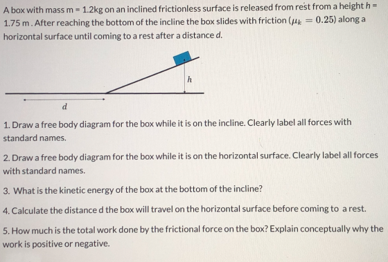 A box with mass m = 1.2kg on an inclined frictionless surface is released from rest from a height h = 1.75 m. After reaching