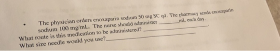The physician orders enoxaparin sodium 50 mg SC qd. The pharmacy sends enoxaparin sodium 100 mg/mL. The nurse should administer mL each day. What route is this medication to be administered? What size needle would you use?
