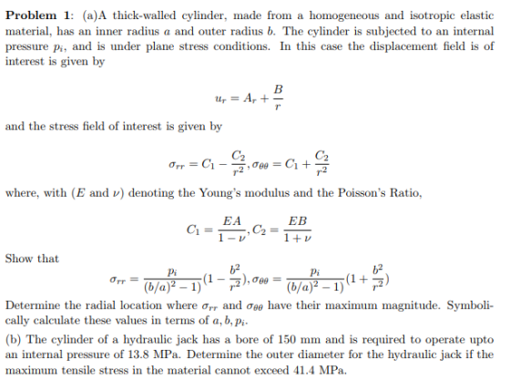 Problem 1: (a)A thick-walled cylinder, made from a homogeneous and isotropic elastic material, has an inner radius a and outer radius b. The cylinder is subjected to an internal pressure pi, and is under plane stress conditions. In this case the displacement field is of interest is given by and the stress field of interest is given by C2 C2 where, with (E and v) denoting the Youngs modulus and the Poissons Ratio. EA EB Show that b2 b2 (b/a)2-1) (1 + rg) Pi (b/a)2-1) (1-rg),ow Determine the radial location where ơrr and ơee have their maximum magnitude. Symboli- cally calculate these values in terms of a, b, pi (b) The cylinder of a hydraulic jack has a bore of 150 mm and is required to operate upto an internal pressure of 13.8 MPa. Determine the outer diameter for the hydraulic jack if the maximum tensile stress in the material cannot exceed 41.4 MPa.
