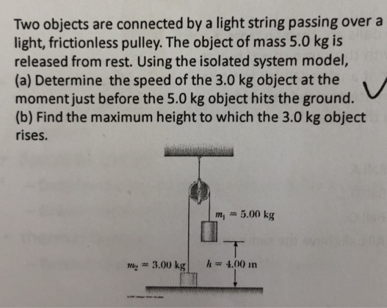 Two objects are connected by a light string passing over a light, frictionless pulley. The object of mass 5.0 kg is released from rest. Using the isolated system model, (a) Determine the speed of the 3.0 kg object at the moment just before the 5.0 kg object hits the ground. (b) Find the maximum height to which the 3.0 kg object rises. m 5.00 kg Min= 3.00 kgITI h 4.00 in