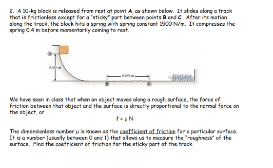2. A 10-kg block is released from rest at point A, as shown below. It slides along a track that is frictionless except for a sticky part between points B and C. After its motion along the track, the block hits a spring with spring constant 1500 N/m. It compresses the spring 0.4 m before momentarily coming to rest. 3.00 m 6.00 m-. We have seen in class that when an object moves along a rough surface, the force of friction between that object and the surface is directly proportional to the normal force on the object, or The dimensionless number u is known as the coefficient of friction for a particular surface. It is a number (usually between O and 1) that allows us to measure the roughness of the surface. Find the coefficient of friction for the sticky part of the track.
