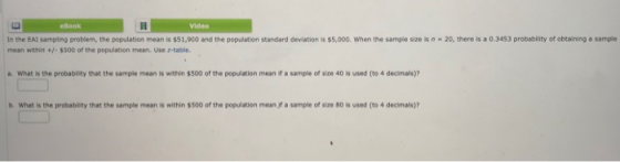 Video In the EAI sampling problem, the population mean is $51,900 and the population standard deviation is $5,000. When the sample size is n-20, there is a 0.3453 probability of obtaining a sample mean within +-$500 of the population mean. Use z-table. a. what is the probabley that the sample mean is within 500 ofthe population meanヨasample of size 40 is used (to 4 decimals)? b. What is the probability that the sample mean is within $500 of the population mean jf a sample of size 80 is used (to 4 decimals)?
