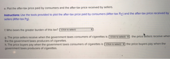 e. Plot the after-tax price paid by consumers and the after-tax price received by sellers. Instructions: Use the tools provided to plot the after-tax price paid by consumers (After-tax Pc) and the after-tax price received by sellers (After-tax Ps). f Who bears the greater burden of this tax? (Cick to select) g The price sellers receive when the government taxes consumers of cigarettes is Click to select) 9 the price šellers receive wher the the government taxes producers of cigarettes. h. The price buyers pay when the government taxes consumers of cigarettes is (Clickt select) the price buyers pay when the government taxes producers of cigarettes