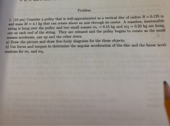 Problem 1. (10 pts) Consider a pulley that is well-approximated as a vertical disc of radius R = 0.125 m and mass M = 4.1 kg
